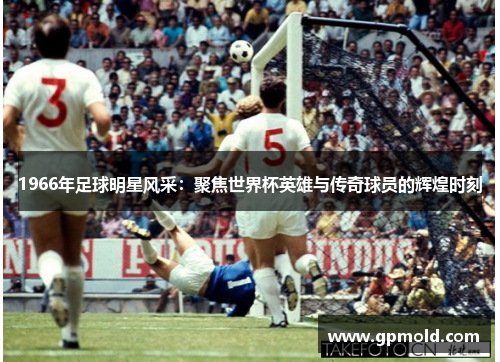 1966年足球明星风采：聚焦世界杯英雄与传奇球员的辉煌时刻