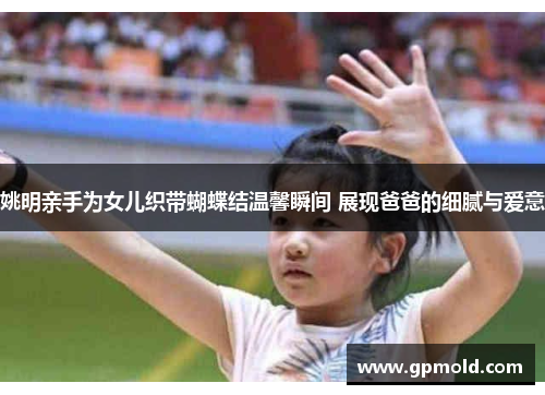 姚明亲手为女儿织带蝴蝶结温馨瞬间 展现爸爸的细腻与爱意