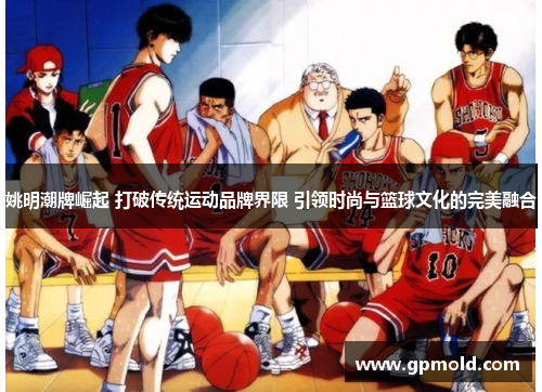 姚明潮牌崛起 打破传统运动品牌界限 引领时尚与篮球文化的完美融合