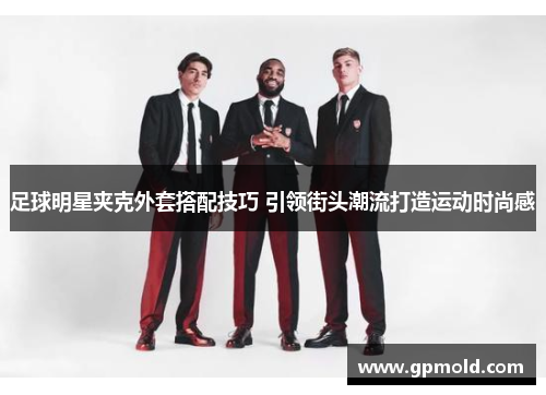 足球明星夹克外套搭配技巧 引领街头潮流打造运动时尚感