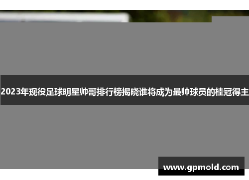 2023年现役足球明星帅哥排行榜揭晓谁将成为最帅球员的桂冠得主