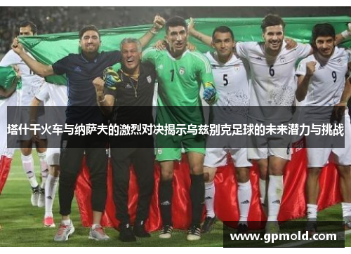 塔什干火车与纳萨夫的激烈对决揭示乌兹别克足球的未来潜力与挑战