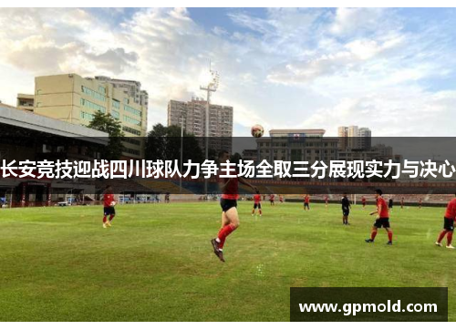 长安竞技迎战四川球队力争主场全取三分展现实力与决心