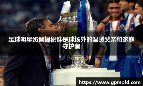 足球明星奶爸揭秘谁是球场外的温暖父亲和家庭守护者
